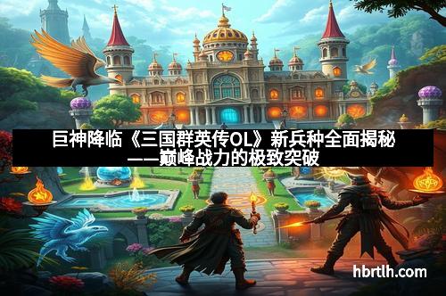 巨神降临《三国群英传OL》新兵种全面揭秘——巅峰战力的极致突破